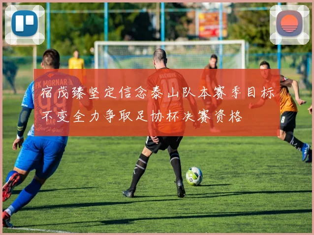 宿茂臻坚定信念泰山队本赛季目标不变全力争取足协杯决赛资格