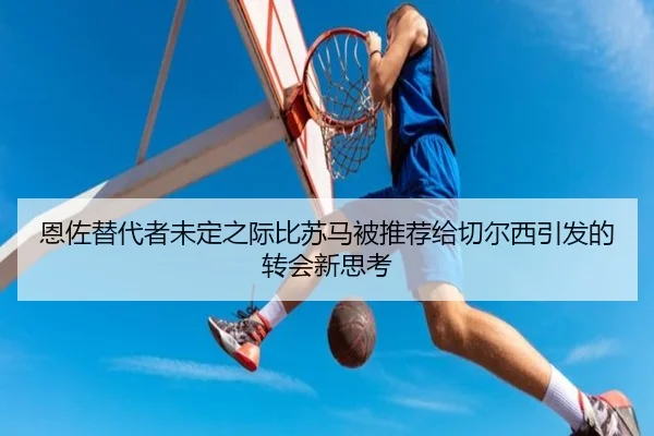 恩佐替代者未定之际比苏马被推荐给切尔西引发的转会新思考